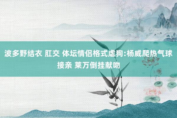 波多野结衣 肛交 体坛情侣格式虐狗:杨威爬热气球接亲 莱万倒挂献吻