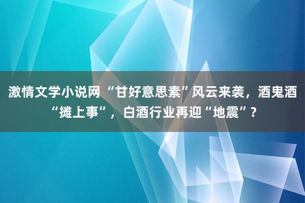 激情文学小说网 “甘好意思素”风云来袭，酒鬼酒“摊上事”，白酒行业再迎“地震”？