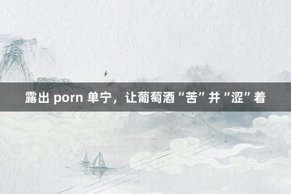 露出 porn 单宁，让葡萄酒“苦”并“涩”着