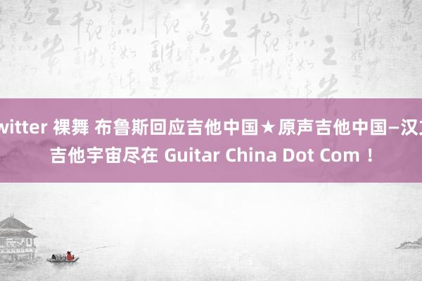 twitter 裸舞 布鲁斯回应吉他中国★原声吉他中国—汉文吉他宇宙尽在 Guitar China Dot Com ！