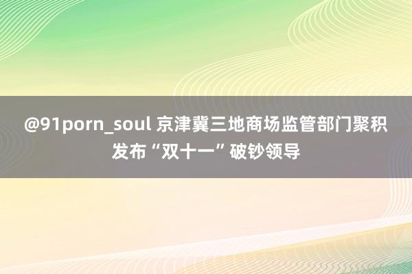 @91porn_soul 京津冀三地商场监管部门聚积发布“双十一”破钞领导