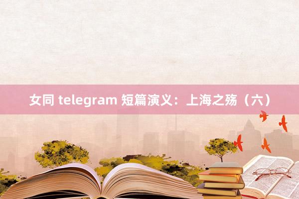 女同 telegram 短篇演义：上海之殇（六）