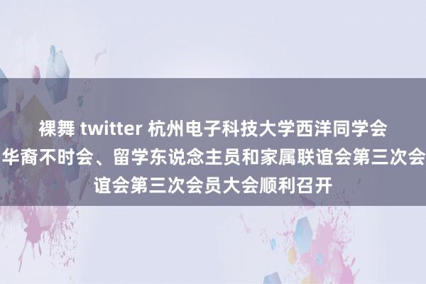 裸舞 twitter 杭州电子科技大学西洋同学会成就大会暨回国华裔不时会、留学东说念主员和家属联谊会第三次会员大会顺利召开