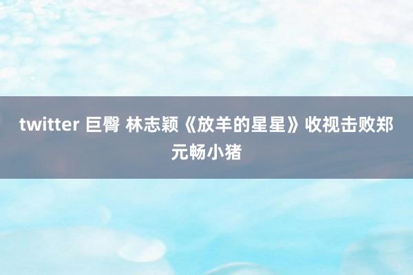 twitter 巨臀 林志颖《放羊的星星》收视击败郑元畅小猪