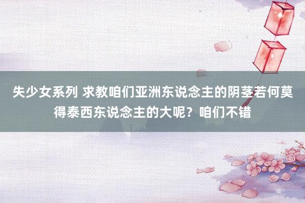 失少女系列 求教咱们亚洲东说念主的阴茎若何莫得泰西东说念主的大呢？咱们不错