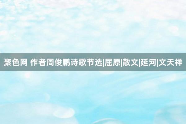 聚色网 作者周俊鹏诗歌节选|屈原|散文|延河|文天祥