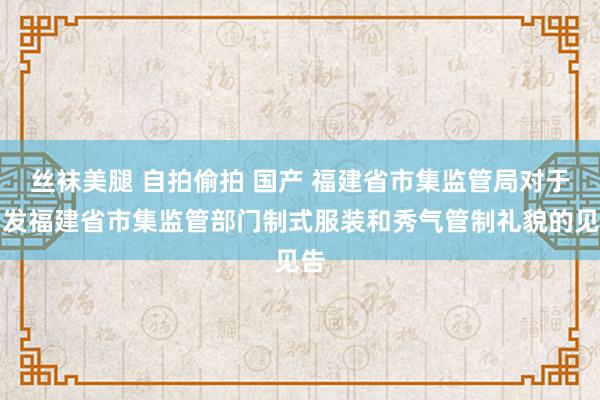 丝袜美腿 自拍偷拍 国产 福建省市集监管局对于印发福建省市集监管部门制式服装和秀