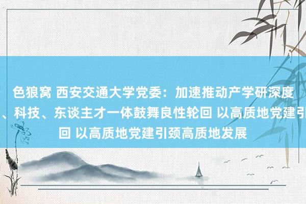 色狼窝 西安交通大学党委：加速推动产学研深度和会 推动教诲、科技、东谈主才一体鼓