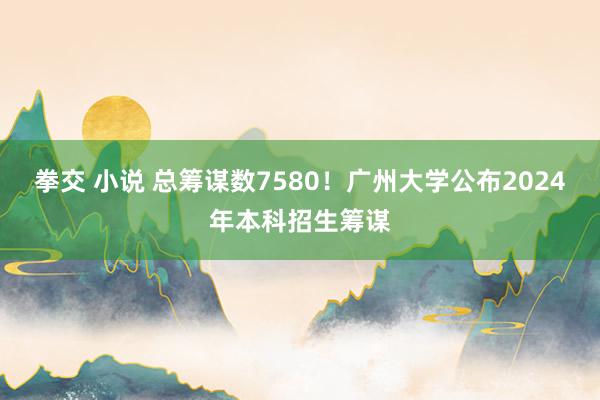 拳交 小说 总筹谋数7580！广州大学公布2024年本科招生筹谋