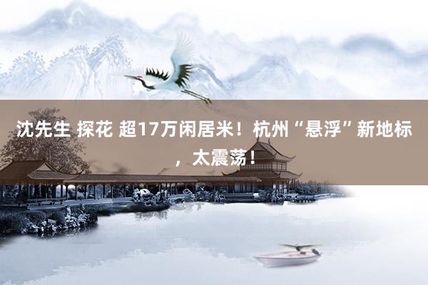 沈先生 探花 超17万闲居米！杭州“悬浮”新地标，太震荡！