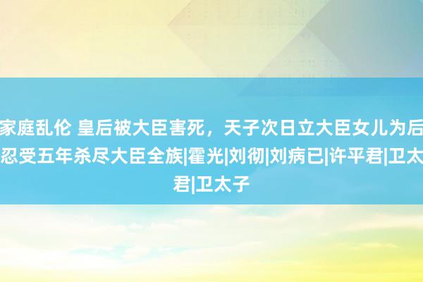 家庭乱伦 皇后被大臣害死，天子次日立大臣女儿为后，忍受五年杀尽大臣全族|霍光|刘