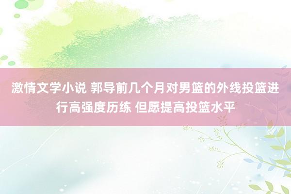 激情文学小说 郭导前几个月对男篮的外线投篮进行高强度历练 但愿提高投篮水平